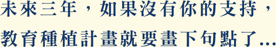 未來三年，如果沒有你的支持， 教育種植計畫就要畫下句點了...
